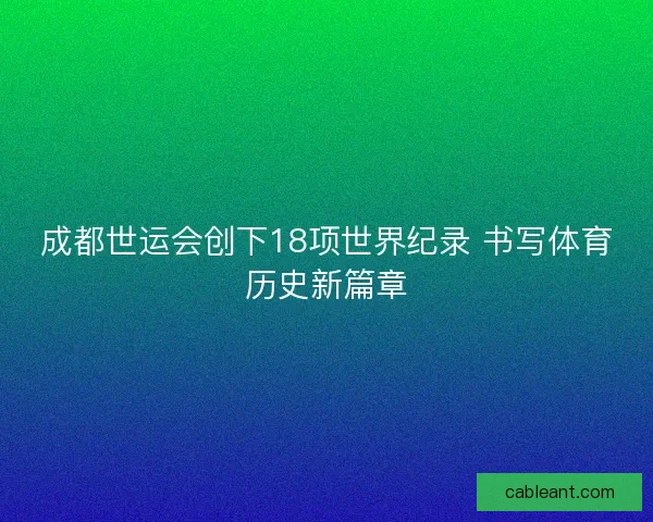 成都世运会创下18项世界纪录 书写体育历史新篇章