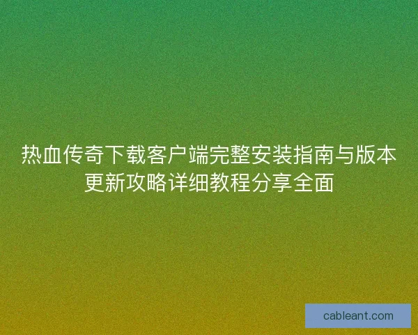 热血传奇下载客户端完整安装指南与版本更新攻略详细教程分享全面