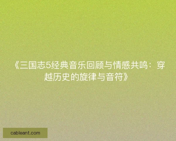 《三国志5经典音乐回顾与情感共鸣：穿越历史的旋律与音符》