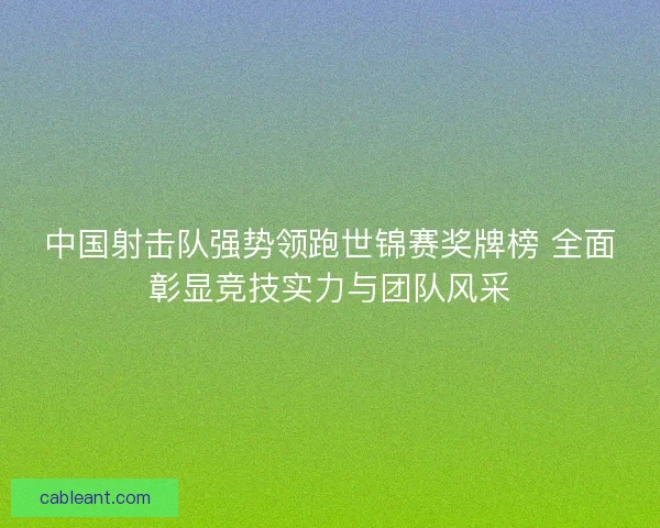 中国射击队强势领跑世锦赛奖牌榜 全面彰显竞技实力与团队风采