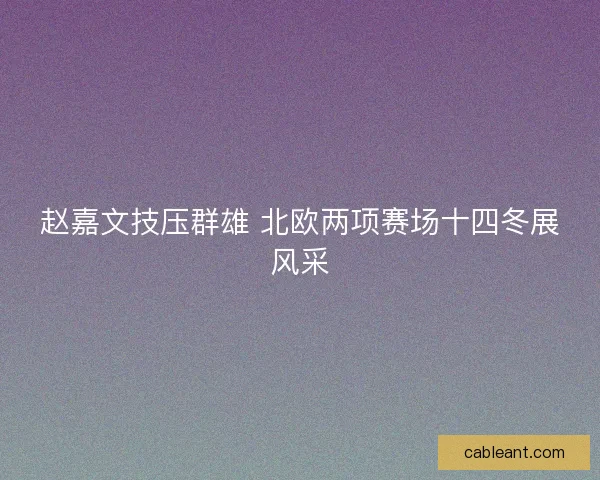 赵嘉文技压群雄 北欧两项赛场十四冬展风采