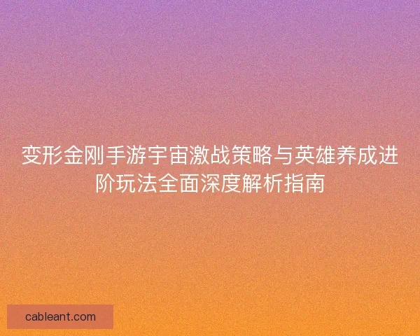 变形金刚手游宇宙激战策略与英雄养成进阶玩法全面深度解析指南